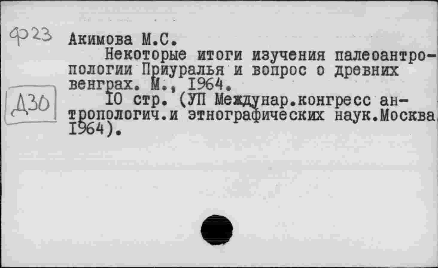 ﻿gô
Акимова М.С.
Некоторые итоги изучения палеоантропологии Приуралья и вопрос о древних венграх. И., 1964.
10 стр '	“
тропологич 1964).
. междунар.конгресс ан-.и этнографических наук.Москва